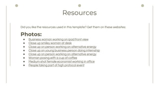Resources
Did you like the resources used in this template? Get them on these websites:
Photos:
 Business woman working on ipad front view
 Close up smiley woman at desk
 Close up on person working on alternative energy
 Close up on young business person doing internship
 Close up on person working on alternative energy
 Woman posing with a cup of coffee
 Medium shot female economist working in office
 People taking part of high protocol event
 
