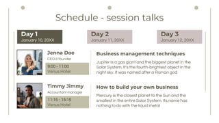 Business management techniques
Schedule - session talks
Jupiter is a gas giant and the biggest planet in the
Solar System. It's the fourth-brightest object in the
night sky. It was named after a Roman god
Jenna Doe
CEO & founder
9:00 - 11:00
Venus Hotel
How to build your own business
Mercury is the closest planet to the Sun and the
smallest in the entire Solar System. Its name has
nothing to do with the liquid metal
Timmy Jimmy
Accountant manager
11:15 - 15:15
Venus Hotel
Day 1
January 10, 20XX
Day 2
January 11, 20XX
Day 3
January 12, 20XX
 