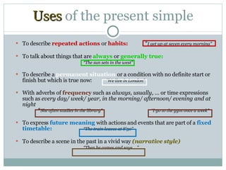 Uses  of  the present simple To describe  repeated actions  or  habits:  “ I get up at seven every morning” To talk about things that are  always  or  generally true: “ The sun sets in the west” To describe a  permanent situation  or a condition with no definite start or finish but which is true now:   “We live in London” With adverbs of  frequency  such as  always, usually , … or time expressions such as  every day/ week/ year, in the morning/ afternoon/ evening and at night   “ She often studies in the library”  “I go to the gym once a week” To express  future meaning  with actions and events that are part of a  fixed timetable: “The train leaves at 8’30” To describe a scene in the past in a vivid way  (narrative style) “ Then he comes and says …” 
