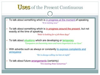 Uses  of the Present Continuous To talk about something which is  in progress at the moment  of speaking “ It is raining now” To talk about something which is  in progress around the present , but not exactly at the time of speaking “ Peter is looking for a job these days” To talk about  situations  which are developing or  temporary “ Computers are becoming more and more important in our lives” With adverbs such as always or constantly  to express complaints and annoyance “ He is always calling me late at night” To talk about future  arrangements  (certainty) “ I’m meeting Peter tomorrow” 
