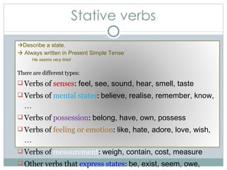 Stative verbs  Describe a state.    Always written in Present Simple Tense He seems very tired There are different types: Verbs of  senses :  feel, see, sound, hear, smell, taste Verbs of  mental states :  believe, realise, remember, know, … Verbs of  possession :  belong, have, own, possess Verbs of  feeling or emotion :  like, hate, adore, love, wish, … Verbs of  measurement :  weigh, contain, cost, measure Other verbs that  express states :  be, exist, seem, owe, require 