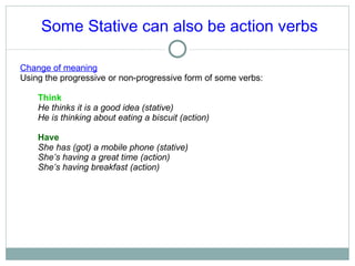 Some Stative can also be action verbs Change of meaning Using the progressive or non-progressive form of some verbs: Think  He thinks it is a good idea (stative) He is thinking about eating a biscuit (action) Have She has (got) a mobile phone (stative) She’s having a great time (action) She’s having breakfast (action) 