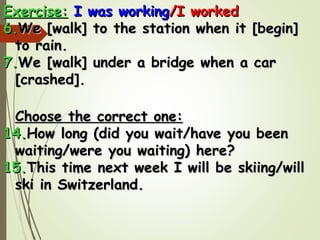 Exercise:Exercise: I was workingI was working/I worked/I worked
6.6.We [walk] to the station when it [begin]We [walk] to the station when it [begin]
to rain.to rain.
7.7.We [walk] under a bridge when a carWe [walk] under a bridge when a car
[crashed].[crashed].
Choose the correct one:Choose the correct one:
14.14.How long (did you wait/have you beenHow long (did you wait/have you been
waiting/were you waiting) here?waiting/were you waiting) here?
15.15.This time next week I will be skiing/willThis time next week I will be skiing/will
ski in Austria.ski in Austria.
 