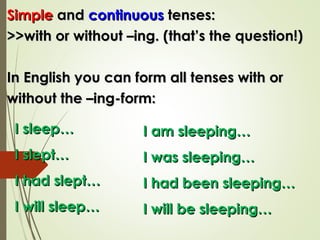 SimpleSimple andand continuouscontinuous tenses:tenses:
>>with or without –ing. (that’s the question!)>>with or without –ing. (that’s the question!)
In English you can form all tenses with orIn English you can form all tenses with or
without the –ing-form:without the –ing-form:
I sleep…I sleep…
I slept…I slept…
I had slept…I had slept…
I will sleep…I will sleep…
I am sleeping…I am sleeping…
I was sleeping…I was sleeping…
I had been sleeping…I had been sleeping…
I will be sleeping…I will be sleeping…
 