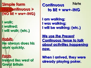 ContinuousContinuous
to BE + ww+-INGto BE + ww+-ING
I am walking;I am walking;
I was walking;I was walking;
I will be walking; (etc.)I will be walking; (etc.)
We use the PresentWe use the Present
Continuous Tense to talkContinuous Tense to talk
about activities happeningabout activities happening
now.now.
When I arrived, they wereWhen I arrived, they were
already playing poker.already playing poker.
Simple formSimple form
No continuous >No continuous >
(NO BE + ww+-ING)(NO BE + ww+-ING)
I walk;I walk;
I walked;I walked;
I will walk; (etc.)I will walk; (etc.)
HabitsHabits..
He always does hisHe always does his
work quickly.work quickly.
FactsFacts..
Ireland lies west ofIreland lies west of
Great BritainGreat Britain
NoteNote
 