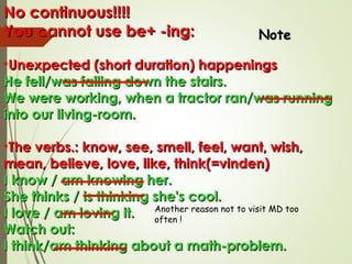 No continuous!!!!No continuous!!!!
You cannot use be+ -ing:You cannot use be+ -ing:
•Unexpected (short duration) happeningsUnexpected (short duration) happenings
He fell/was falling down the stairs.He fell/was falling down the stairs.
We were working, when a tractor ran/was runningWe were working, when a tractor ran/was running
into our living-room.into our living-room.
•The verbs.: know, see, smell, feel, want, wish,The verbs.: know, see, smell, feel, want, wish,
mean, believe, love, like, think(=vinden)mean, believe, love, like, think(=vinden)
I know / am knowing her.I know / am knowing her.
She thinks / is thinking she's cool.She thinks / is thinking she's cool.
I love / am loving it.I love / am loving it.
Watch out:Watch out:
I think/am thinking about a math-problem.I think/am thinking about a math-problem.
Another reason not to visit MD too
often !
NoteNote
 