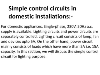 Simple control circuits in
domestic installations:-
For domestic appliances, Single-phase, 230V, 50Hz a.c.
supply is available. Lighting circuits and power circuits are
separately controlled. Lighting circuit consists of lamp, fan
and devices upto 5A. On the other hand, power circuit
mainly consists of loads which have more than 5A i.e. 15A
capacity. In this section, we will discuss the simple control
circuit for lighting purpose.
 