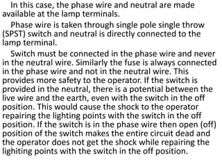 In this case, the phase wire and neutral are made
available at the lamp terminals.
Phase wire is taken through single pole single throw
(SPST) switch and neutral is directly connected to the
lamp terminal.
Switch must be connected in the phase wire and never
in the neutral wire. Similarly the fuse is always connected
in the phase wire and not in the neutral wire. This
provides more safety to the operator. If the switch is
provided in the neutral, there is a potential between the
live wire and the earth, even with the switch in the off
position. This would cause the shock to the operator
repairing the lighting points with the switch in the off
position. If the switch is in the phase wire then open (off)
position of the switch makes the entire circuit dead and
the operator does not get the shock while repairing the
lighiting points with the switch in the off position.
 