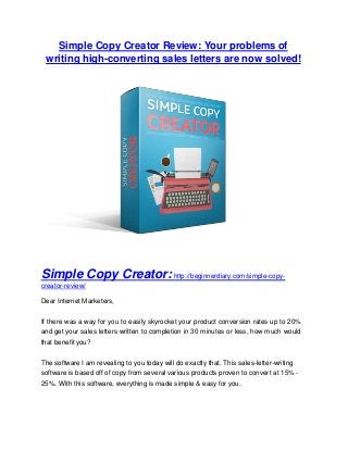 Simple Copy Creator Review: Your problems of
writing high-converting sales letters are now solved!
Simple Copy Creator:http://beginnerdiary.com/simple-copy-
creator-review/
Dear Internet Marketers,
If there was a way for you to easily skyrocket your product conversion rates up to 20%
and get your sales letters written to completion in 30 minutes or less, how much would
that benefit you?
The software I am revealing to you today will do exactly that. This sales-letter-writing
software is based off of copy from several various products proven to convert at 15% -
25%. With this software, everything is made simple & easy for you.
 
