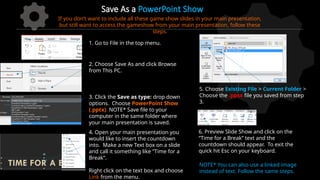 Save As a PowerPoint Show
1. Go to File in the top menu.
2. Choose Save As and click Browse
from This PC.
3. Click the Save as type: drop down
options. Choose PowerPoint Show
(.pptx). NOTE* Save file to your
computer in the same folder where
your main presentation is saved.
If you don’t want to include all these game show slides in your main presentation,
but still want to access the gameshow from your main presentation, follow these
steps.
4. Open your main presentation you
would like to insert the countdown
into. Make a new Text box on a slide
and call it something like “Time for a
Break”.
Right click on the text box and choose
Link from the menu.
5. Choose Existing File > Current Folder >
Choose the .ppsx file you saved from step
3.
6. Preview Slide Show and click on the
“Time for a Break” text and the
countdown should appear. To exit the
quick hit Esc on your keyboard.
NOTE* You can also use a linked image
instead of text. Follow the same steps.
 