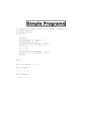 Simple Programs
/* Swapping two numbers (using two variables) - SWAPTWO.C */
# include <stdio.h>
# include <conio.h>
void main()
{
    int a, b ;
    clrscr() ;
    printf("Enter two numbers : ") ;
    scanf("%d %d", &a, &b) ;
    printf("nBefore swapping : nn") ;
    printf("a = %d t b = %d", a, b) ;
    a = a + b ;
    b = a - b ;
    a = a - b ;
    printf("nnAfter swapping : nn") ;
    printf("a = %d t b = %d", a, b) ;
    getch() ;
}

RUN 1 :
~~~~~~~

Enter two numbers : 10   20

Before swapping :

a = 10    b = 20

After swapping :

a = 20    b = 10
 