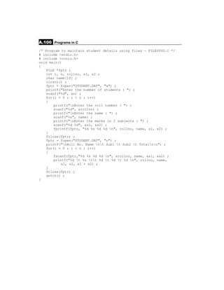 A.100 Programs in C
/* Program to maintain student details using files - FILESTUD.C */
# include <stdio.h>
# include <conio.h>
void main()
{
    FILE *fptr ;
    int i, n, rollno, s1, s2 ;
    char name[10] ;
    clrscr() ;
    fptr = fopen("STUDENT.DAT", "w") ;
    printf("Enter the number of students : ") ;
    scanf("%d", &n) ;
    for(i = 0 ; i < n ; i++)
    {
        printf("nEnter the roll number : ") ;
        scanf("%d", &rollno) ;
        printf("nEnter the name : ") ;
        scanf("%s", name) ;
        printf("nEnter the marks in 2 subjects : ") ;
        scanf("%d %d", &s1, &s2) ;
        fprintf(fptr, "%d %s %d %d n", rollno, name, s1, s2) ;
    }
    fclose(fptr) ;
    fptr = fopen("STUDENT.DAT", "r") ;
    printf("nRoll No. Name tt Sub1 t Sub2 t Totalnn") ;
    for(i = 0 ; i < n ; i++)
    {
        fscanf(fptr,"%d %s %d %d n", &rollno, name, &s1, &s2) ;
        printf("%d t %s tt %d t %d t %d n", rollno, name,
            s1, s2, s1 + s2) ;
    }
    fclose(fptr) ;
    getch() ;
}
 