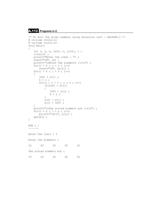 A.112 Programs in C
/* To sort the given numbers using selection sort - SELSORT.C */
# include <stdio.h>
# include <conio.h>
void main()
{
    int i, j, k, left, n, a[10], t ;
    clrscr() ;
    printf("Enter the limit : ") ;
    scanf("%d", &n) ;
    printf("nEnter the elements :nn") ;
    for(i = 0 ; i < n ; i++)
        scanf("%d", &a[i]) ;
    for(i = 0 ; i < n ; i++)
    {
        left = a[i] ;
        k = i ;
        for(j = i + 1 ; j < n ; j++)
            if(left > a[j])
            {
                left = a[j] ;
                k = j ;
            }
            a[k] = a[i] ;
            a[i] = left ;
    }
    printf("nThe sorted elemets are :nn") ;
    for(i = 0 ; i < n ; i++)
        printf("%dt", a[i]) ;
    getch() ;
}

RUN 1 :
~~~~~~~

Enter the limit : 5

Enter the elements :

20        40    30      50      10

The sorted elemets are :

10        20    30      40      50
 