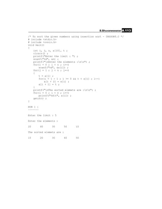 B.Bhuvaneswaran A.113

/* To sort the given numbers using insertion sort - INSSORT.C */
# include <stdio.h>
# include <conio.h>
void main()
{
    int i, j, n, a[10], t ;
    clrscr() ;
    printf("Enter the limit : ") ;
    scanf("%d", &n) ;
    printf("nEnter the elements :nn") ;
    for(i = 0 ; i < n ; i++)
        scanf("%d", &a[i]) ;
    for(j = 1 ; j < n ; j++)
    {
        t = a[j] ;
        for(i = j - 1 ; i >= 0 && t < a[i] ; i--)
            a[i + 1] = a[i] ;
        a[i + 1] = t ;
    }
    printf("nThe sorted elemets are :nn") ;
    for(i = 0 ; i < n ; i++)
        printf("%dt", a[i]) ;
    getch() ;
}

RUN 1 :
~~~~~~~

Enter the limit : 5

Enter the elements :

20        40   30       50      10

The sorted elemets are :

10        20   30       40      50
 