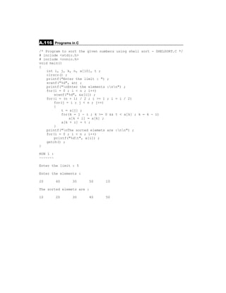 A.116 Programs in C
/* Program to sort the given numbers using shell sort - SHELSORT.C */
# include <stdio.h>
# include <conio.h>
void main()
{
    int i, j, k, n, a[10], t ;
    clrscr() ;
    printf("Enter the limit : ") ;
    scanf("%d", &n) ;
    printf("nEnter the elements :nn") ;
    for(i = 0 ; i < n ; i++)
        scanf("%d", &a[i]) ;
    for(i = (n + 1) / 2 ; i >= 1 ; i = i / 2)
        for(j = i ; j < n ; j++)
        {
            t = a[j] ;
            for(k = j - i ; k >= 0 && t < a[k] ; k = k - i)
                a[k + i] = a[k] ;
            a[k + i] = t ;
        }
    printf("nThe sorted elemets are :nn") ;
    for(i = 0 ; i < n ; i++)
        printf("%dt", a[i]) ;
    getch() ;
}

RUN 1 :
~~~~~~~

Enter the limit : 5

Enter the elements :

20        40    30     50       10

The sorted elemets are :

10        20    30     40       50
 