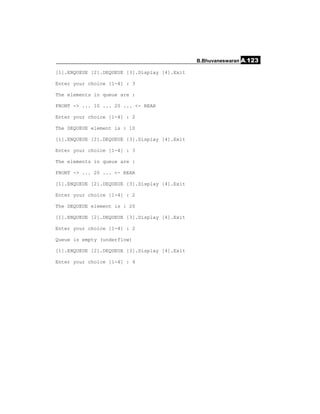 B.Bhuvaneswaran A.123

[1].ENQUEUE [2].DEQUEUE [3].Display [4].Exit

Enter your choice [1-4] : 3

The elements in queue are :

FRONT -> ... 10 ... 20 ... <- REAR

Enter your choice [1-4] : 2

The DEQUEUE element is : 10

[1].ENQUEUE [2].DEQUEUE [3].Display [4].Exit

Enter your choice [1-4] : 3

The elements in queue are :

FRONT -> ... 20 ... <- REAR

[1].ENQUEUE [2].DEQUEUE [3].Display [4].Exit

Enter your choice [1-4] : 2

The DEQUEUE element is : 20

[1].ENQUEUE [2].DEQUEUE [3].Display [4].Exit

Enter your choice [1-4] : 2

Queue is empty (underflow)

[1].ENQUEUE [2].DEQUEUE [3].Display [4].Exit

Enter your choice [1-4] : 4
 