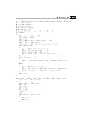B.Bhuvaneswaran A.127

/* To find the root of a equation using Secant Method - SECANT.C */
# include <stdio.h>
# include <conio.h>
# include <math.h>
# define EPS 0.000001
# define MAXIT 50
# define F(x) (x) * (x) * (x) - 2 * (x) - 5
void main()
{
    float a, b, root, x1, x2 ;
    int count, status ;
    clrscr() ;
    printf("Input two starting points : ") ;
    scanf("%f %f", &a, &b) ;
    sec(&a, &b, &x1, &x2, &root, &count, &status) ;
    if(status == 1)
    {
        printf("nDivision by zero") ;
        printf("nLast x1 = %f", x1) ;
        printf("nLast x2 = %f", x2) ;
        printf("nNo. of iterations = %d", count) ;
    }
    else if(status == 2)
    {
        printf("nNo convergence in %d iterations", MAXIT) ;
    }
    else
    {
        printf("nRoot = %f", root) ;
        printf("nnFunction value at root = %f", F(root)) ;
        printf("nnNo. of iterations = %d", count) ;
    }
    getch() ;
}

sec(float *a, float *b, float *x1, float *x2, float *root,
    int *count, int *status)
{
    float x3, f1, f2, error ;
    *x1 = *a ;
    *x2 = *b ;
    f1 = F(*a) ;
    f2 = F(*b) ;
    *count = 1 ;
    begin :
    if(fabs(f1 - f2) <= 1.E-10)
    {
        *status = 1 ;
        return ;
    }
 