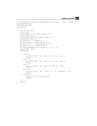 B.Bhuvaneswaran A.3

/* Performing arithmetic operations using switch...case - ARITH.C */
#include<stdio.h>
#include<conio.h>
void main()
{
    int n1, n2, ch ;
    clrscr() ;
    printf("Enter the first number : ") ;
    scanf("%d", &n1) ;
    printf("nEnter the second number : ") ;
    scanf("%d", &n2) ;
    printf("n[1] -> Addition ") ;
    printf("n[2] -> Subtraction ") ;
    printf("n[3] -> Multiplication ") ;
    printf("n[4] -> Division ") ;
    printf("nnEnter your choice <1...4> : ") ;
    scanf("%d", &ch) ;
    switch(ch)
    {
        case 1 :
            printf("n%d + %d = %d", n1, n2, n1 + n2) ;
            break ;
        case 2 :
            printf("n%d - %d = %d", n1, n2, n1 - n2) ;
            break ;
        case 3 :
            printf("n%d * %d = %d", n1, n2, n1 * n2);
            break ;
        case 4 :
            printf("n%d / %d = %.2f", n1, n2, (float)n1 / n2);
            break ;
        default :
            printf("nInvalid choice");
            break ;
    }
    getch();
}
 