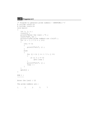 A.60 Programs in C
/* Program to generate prime numbers - GENPRIME.C */
# include <stdio.h>
# include <conio.h>
void main()
{
    int i, j, n ;
    clrscr() ;
    printf("Enter the limit : ") ;
    scanf("%d", &n) ;
    printf("nThe prime numbers are :nn") ;
    for (i = 1 ; i <= n ; i++)
    {
        if(i <= 3)
        {
            printf("%dt", i) ;
        }
        else
        {
            for (j = 2; j <= i / 2 ; j ++)
            {
                if (i % j == 0)
                    goto loop ;
            }
            printf("%dt", i) ;
            loop : ;
        }
    }
    getch() ;
}

RUN 1 :
~~~~~~~

Enter the limit : 10

The prime numbers are :

1         2     3         5     7
 