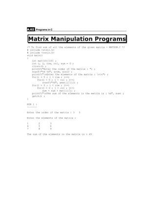 A.62 Programs in C


Matrix Manipulation Programs
/* To find sum of all the elements of the given matrix - MATSUM.C */
# include <stdio.h>
# include <conio.h>
void main()
{
    int mat[10][10] ;
    int i, j, row, col, sum = 0 ;
    clrscr() ;
    printf("Enter the order of the matrix : ") ;
    scanf("%d %d", &row, &col) ;
    printf("nEnter the elements of the matrix : nn") ;
    for(i = 0 ; i < row ; i++)
        for(j = 0 ; j < col ; j++)
            scanf("%d", &mat[i][j]) ;
    for(i = 0 ; i < row ; i++)
        for(j = 0 ; j < col ; j++)
            sum = sum + mat[i][j] ;
    printf("nThe sum of the elements in the matrix is : %d", sum) ;
    getch() ;
}

RUN 1 :
~~~~~~~

Enter the order of the matrix : 3    3

Enter the elements of the matrix :

1         2     3
4         5     6
7         8     9

The sum of the elements in the matrix is : 45
 