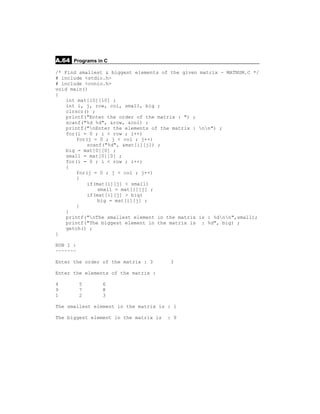 A.64 Programs in C
/* Find smallest & biggest elements of the given   matrix - MATNUM.C */
# include <stdio.h>
# include <conio.h>
void main()
{
    int mat[10][10] ;
    int i, j, row, col, small, big ;
    clrscr() ;
    printf("Enter the order of the matrix : ") ;
    scanf("%d %d", &row, &col) ;
    printf("nEnter the elements of the matrix :   nn") ;
    for(i = 0 ; i < row ; i++)
        for(j = 0 ; j < col ; j++)
            scanf("%d", &mat[i][j]) ;
    big = mat[0][0] ;
    small = mat[0][0] ;
    for(i = 0 ; i < row ; i++)
    {
        for(j = 0 ; j < col ; j++)
        {
            if(mat[i][j] < small)
                small = mat[i][j] ;
            if(mat[i][j] > big)
                big = mat[i][j] ;
        }
    }
    printf("nThe smallest element in the matrix   is : %dnn",small);
    printf("The biggest element in the matrix is    : %d", big) ;
    getch() ;
}

RUN 1 :
~~~~~~~

Enter the order of the matrix : 3      3

Enter the elements of the matrix :

4         5     6
9         7     8
1         2     3

The smallest element in the matrix is : 1

The biggest element in the matrix is   : 9
 