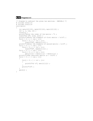 A.72 Programs in C
/* Program to subtract the given two matrices - MATSUB.C */
# include <stdio.h>
# include <conio.h>
void main()
{
    int mata[10][10], matb[10][10], matc[10][10] ;
    int i, j, row, col ;
    clrscr() ;
    printf("Enter the order of the matrix : ") ;
    scanf("%d %d", &row, &col) ;
    printf("nEnter the elements of first matrix : nn") ;
    for(i = 0 ; i < row ; i++)
        for(j = 0 ; j < col ; j++)
            scanf("%d", &mata[i][j]) ;
    printf("nEnter the elements of second matrix : nn") ;
    for(i = 0 ; i < row ; i++)
        for(j = 0 ; j < col ; j++)
            scanf("%d", &matb[i][j]) ;
    for(i = 0 ; i < row ; i++)
        for(j = 0 ; j < col ; j++)
            matc[i][j] = mata[i][j] - matb[i][j] ;
    printf("nThe resultant matrix is : nn") ;
    for(i = 0 ; i < row ; i++)
    {
        for(j = 0 ; j < col ; j++)
        {
            printf("%d t", matc[i][j]) ;
        }
        printf("n") ;
    }
    getch() ;
}
 
