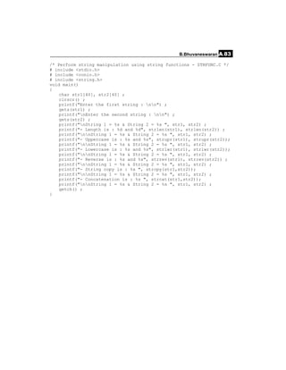 B.Bhuvaneswaran A.83

/* Perform string manipulation using string functions - STRFUNC.C */
# include <stdio.h>
# include <conio.h>
# include <string.h>
void main()
{
    char str1[40], str2[40] ;
    clrscr() ;
    printf("Enter the first string : nn") ;
    gets(str1) ;
    printf("nEnter the second string : nn") ;
    gets(str2) ;
    printf("nString 1 = %s & String 2 = %s ", str1, str2) ;
    printf("- Length is : %d and %d", strlen(str1), strlen(str2)) ;
    printf("nnString 1 = %s & String 2 = %s ", str1, str2) ;
    printf("- Uppercase is : %s and %s", strupr(str1), strupr(str2));
    printf("nnString 1 = %s & String 2 = %s ", str1, str2) ;
    printf("- Lowercase is : %s and %s", strlwr(str1), strlwr(str2));
    printf("nnString 1 = %s & String 2 = %s ", str1, str2) ;
    printf("- Reverse is : %s and %s", strrev(str1), strrev(str2)) ;
    printf("nnString 1 = %s & String 2 = %s ", str1, str2) ;
    printf("- String copy is : %s ", strcpy(str1,str2));
    printf("nnString 1 = %s & String 2 = %s ", str1, str2) ;
    printf("- Concatenation is : %s ", strcat(str1,str2));
    printf("nnString 1 = %s & String 2 = %s ", str1, str2) ;
    getch() ;
}
 