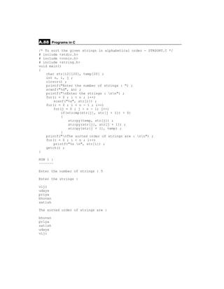 A.88 Programs in C
/* To sort the given strings in alphabetical order - STRSORT.C */
# include <stdio.h>
# include <conio.h>
# include <string.h>
void main()
{
    char str[10][20], temp[20] ;
    int n, i, j ;
    clrscr() ;
    printf("Enter the number of strings : ") ;
    scanf("%d", &n) ;
    printf("nEnter the strings : nn") ;
    for(i = 0 ; i < n ; i++)
        scanf("%s", str[i]) ;
    for(i = 0 ; i < n - 1 ; i++)
        for(j = 0 ; j < n - 1; j++)
            if(strcmp(str[j], str[j + 1]) > 0)
            {
                strcpy(temp, str[j]) ;
                strcpy(str[j], str[j + 1]) ;
                strcpy(str[j + 1], temp) ;
            }
    printf("nThe sorted order of strings are : nn") ;
    for(i = 0 ; i < n ; i++)
        printf("%s n", str[i]) ;
    getch() ;
}

RUN 1 :
~~~~~~~

Enter the number of strings : 5

Enter the strings :

viji
udaya
priya
bhuvan
satish

The sorted order of strings are :

bhuvan
priya
satish
udaya
viji
 