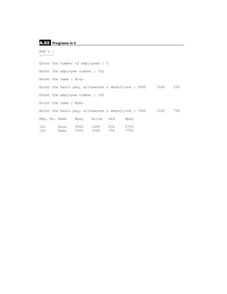 A.92 Programs in C
RUN 1 :
~~~~~~~

Enter the number of employees : 2

Enter the employee number : 101

Enter the name : Arun

Enter the basic pay, allowances & deductions : 5000   1000   250

Enter the employee number : 102

Enter the name : Babu

Enter the basic pay, allowances & deductions : 7000   1500   750

Emp. No. Name    Bpay   Allow     Ded    Npay

101       Arun   5000   1000      250    5750
102       Babu   7000   1500      750    7750
 