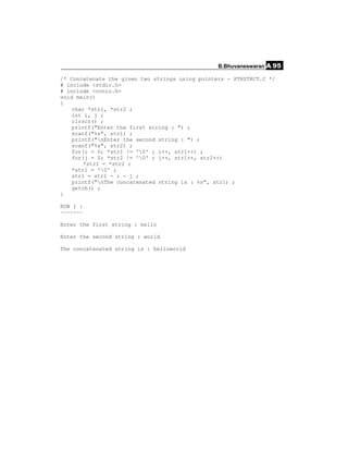 B.Bhuvaneswaran A.95

/* Concatenate the given two strings using pointers - PTRSTRCT.C */
# include <stdio.h>
# include <conio.h>
void main()
{
    char *str1, *str2 ;
    int i, j ;
    clrscr() ;
    printf("Enter the first string : ") ;
    scanf("%s", str1) ;
    printf("nEnter the second string : ") ;
    scanf("%s", str2) ;
    for(i = 0; *str1 != '0' ; i++, str1++) ;
    for(j = 0; *str2 != '0' ; j++, str1++, str2++)
        *str1 = *str2 ;
    *str1 = '0' ;
    str1 = str1 - i - j ;
    printf("nThe concatenated string is : %s", str1) ;
    getch() ;
}

RUN 1 :
~~~~~~~

Enter the first string : hello

Enter the second string : world

The concatenated string is : helloworld
 