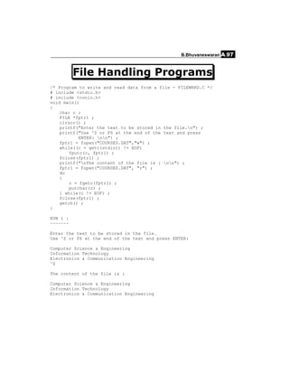 B.Bhuvaneswaran A.97



          File Handling Programs
/* Program to write and read data from a file - FILEWRRD.C */
# include <stdio.h>
# include <conio.h>
void main()
{
    char c ;
    FILE *fptr1 ;
    clrscr() ;
    printf("Enter the text to be stored in the file.n") ;
    printf("Use ^Z or F6 at the end of the text and press
            ENTER: nn") ;
    fptr1 = fopen("COURSES.DAT","w") ;
    while((c = getc(stdin)) != EOF)
        fputc(c, fptr1) ;
    fclose(fptr1) ;
    printf("nThe content of the file is : nn") ;
    fptr1 = fopen("COURSES.DAT", "r") ;
    do
    {
        c = fgetc(fptr1) ;
        putchar(c) ;
    } while(c != EOF) ;
    fclose(fptr1) ;
    getch() ;
}

RUN 1 :
~~~~~~~

Enter the text to be stored in the file.
Use ^Z or F6 at the end of the text and press ENTER:

Computer Science & Engineering
Information Technology
Electronics & Communication Engineering
^Z

The content of the file is :

Computer Science & Engineering
Information Technology
Electronics & Communication Engineering
 