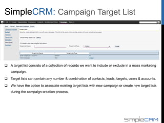  A target list consists of a collection of records we want to include or exclude in a mass marketing
campaign.
 Target lists can contain any number & combination of contacts, leads, targets, users & accounts.
 We have the option to associate existing target lists with new campaign or create new target lists
during the campaign creation process.
Campaign Target List
 