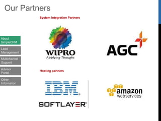 “With 3500+ users on the system,
SimpleCRM is a scalable enterprise
solution that is helping us achieve more.
Highly Recommended!”
“SimpleCRM is enabling us service our
customers with greater efficiency and win
additional business!”
“SimpleCRM has helped us
significantly improved the productivity
of our 100+ agents and we expect to
scale up further!”
Customer Testimonials
About
SimpleCRM
Lead
Management
Multichannel
Support
Advisor
Portal
Other
Information
 