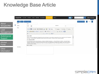  Sales activity, Advisor/Agent performance in SimpleCRM
 Single sign on option for advisors for the DAT system and CRM system.
 Record sales activity/plan done by the advisors for Leads as Follow up calls,
Meetings, interviews, presentations, Appointments.
 Reports based on GWP, KVD, Persistency, Grading, Product Mix Analysis.
 Advisor Personal details, Onboarding process, Appraisal, Remuneration
 Record personal details along with employment, education, family details of the
advisors.
 Advisor onboarding process – Registration, SA, Licensing, Advisor code, offer
details.
 Performance appraisal for advisors with 360 degree view of plans, sales matrix,
goals.
 Commission planning for advisors along with summary of Car/MC/Laptop.
 Policy and quotation details with relative dashboards and similar UI
 Reports on policy listing, inquiry, and premium lapsed, collectable Summary.
 Proposal pending details like documents, premium paid etc.
About
SimpleCRM
Lead
Management
Multichannel
Support
Advisor
Portal
Advisor portal & MI System
Other
Information
 