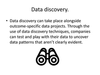 Data discovery.
• Data discovery can take place alongside
outcome-specific data projects. Through the
use of data discovery techniques, companies
can test and play with their data to uncover
data patterns that aren’t clearly evident.
 