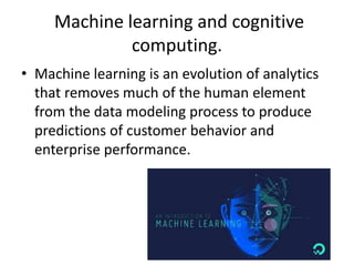 Machine learning and cognitive
computing.
• Machine learning is an evolution of analytics
that removes much of the human element
from the data modeling process to produce
predictions of customer behavior and
enterprise performance.
 
