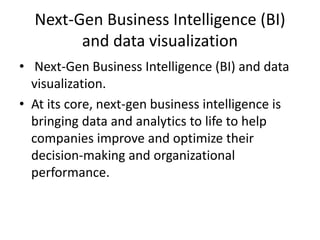 Next-Gen Business Intelligence (BI)
and data visualization
• Next-Gen Business Intelligence (BI) and data
visualization.
• At its core, next-gen business intelligence is
bringing data and analytics to life to help
companies improve and optimize their
decision-making and organizational
performance.
 