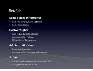 Betrieb
‣   Keine eigene Infrastuktur
    •   Keine Hardware, keine Software
    •   Keine Installation

‣   Hochverfügbar
    •   Geo-redundante Replikation
    •   Automatisches Failover
    •   Unlimitierte* Ressourcen

‣   Administrationsfrei
    •   Keine Konﬁguration
    •   Automatische Leistungsoptimierung

‣   Sicher
    •   Verschlüsselte Kommunikation via HTTPS
    •   Ausgereiftes Rechtssystem

                                                 21
 