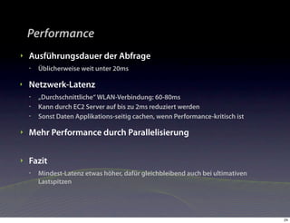 Performance
‣   Ausführungsdauer der Abfrage
    •   Üblicherweise weit unter 20ms

‣   Netzwerk-Latenz
    •   „Durchschnittliche“ WLAN-Verbindung: 60-80ms
    •   Kann durch EC2 Server auf bis zu 2ms reduziert werden
    •   Sonst Daten Applikations-seitig cachen, wenn Performance-kritisch ist

‣   Mehr Performance durch Parallelisierung

‣   Fazit
    •   Mindest-Latenz etwas höher, dafür gleichbleibend auch bei ultimativen
        Lastspitzen




                                                                                24
 