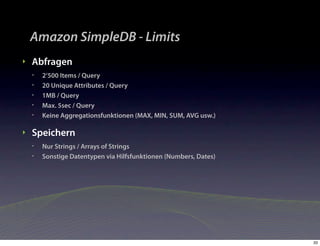 Amazon SimpleDB - Limits
‣   Abfragen
    •   2‘500 Items / Query
    •   20 Unique Attributes / Query
    •   1MB / Query
    •   Max. 5sec / Query
    •   Keine Aggregationsfunktionen (MAX, MIN, SUM, AVG usw.)

‣   Speichern
    •   Nur Strings / Arrays of Strings
    •   Sonstige Datentypen via Hilfsfunktionen (Numbers, Dates)




                                                                   33
 