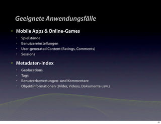Geeignete Anwendungsfälle
‣   Mobile Apps & Online-Games
    •   Spielstände
    •   Benutzereinstellungen
    •   User-generated Content (Ratings, Comments)
    •   Sessions

‣   Metadaten-Index
    •   Geolocations
    •   Tags
    •   Benutzerbewertungen- und Kommentare
    •   Objektinformationen (Bilder, Videos, Dokumente usw.)




                                                               41
 