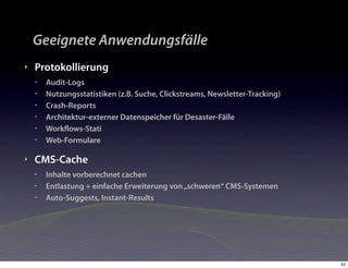 Geeignete Anwendungsfälle
‣   Protokollierung
    •   Audit-Logs
    •   Nutzungsstatistiken (z.B. Suche, Clickstreams, Newsletter-Tracking)
    •   Crash-Reports
    •   Architektur-externer Datenspeicher für Desaster-Fälle
    •   Workﬂows-Stati
    •   Web-Formulare

‣   CMS-Cache
    •   Inhalte vorberechnet cachen
    •   Entlastung + einfache Erweiterung von „schweren“ CMS-Systemen
    •   Auto-Suggests, Instant-Results




                                                                              42
 