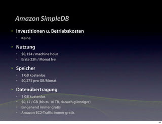 Amazon SimpleDB
‣   Investitionen u. Betriebskosten
    •   Keine

‣   Nutzung
    •   $0,154 / machine hour
    •   Erste 25h / Monat frei

‣   Speicher
    •   1 GB kostenlos
    •   $0,275 pro GB/Monat

‣   Datenübertragung
    •   1 GB kostenlos
    •   $0,12 / GB (bis zu 10 TB, danach günstiger)
    •   Eingehend immer gratis
    •   Amazon EC2-Traﬃc immer gratis

                                                      44
 