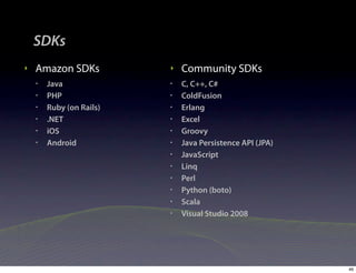 SDKs
‣   Amazon SDKs           ‣   Community SDKs
    •   Java              •   C, C++, C#
    •   PHP               •   ColdFusion
    •   Ruby (on Rails)   •   Erlang
    •   .NET              •   Excel
    •   iOS               •   Groovy
    •   Android           •   Java Persistence API (JPA)
                          •   JavaScript
                          •   Linq
                          •   Perl
                          •   Python (boto)
                          •   Scala
                          •   Visual Studio 2008




                                                           46
 