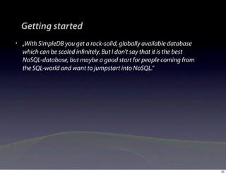Getting started
‣   „With SimpleDB you get a rock-solid, globally available database
    which can be scaled inﬁnitely. But I don't say that it is the best
    NoSQL-database, but maybe a good start for people coming from
    the SQL-world and want to jumpstart into NoSQL.“




                                                                         52
 