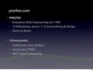 pixeltex.com
‣   PIXELTEX
    •   Enterprise Web-Engineering seit 1999
    •   14 Mitarbeiter, davon 11 in Entwicklung & Design
    •   Zürich & Berlin


‣   Schwerpunkte
    •   ColdFusion, Java, Node.js
    •   JavaScript, HTML5
    •   AWS Cloud Computing




                                                           54
 