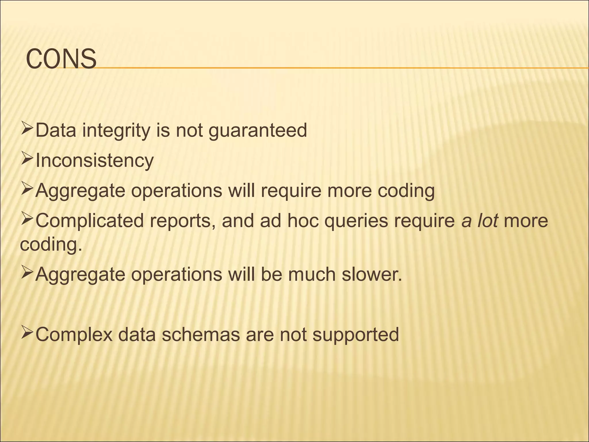 CONS
Data integrity is not guaranteed
Inconsistency
Aggregate operations will require more coding
Complicated reports, and ad hoc queries require a lot more
coding.
Aggregate operations will be much slower.
Complex data schemas are not supported
 