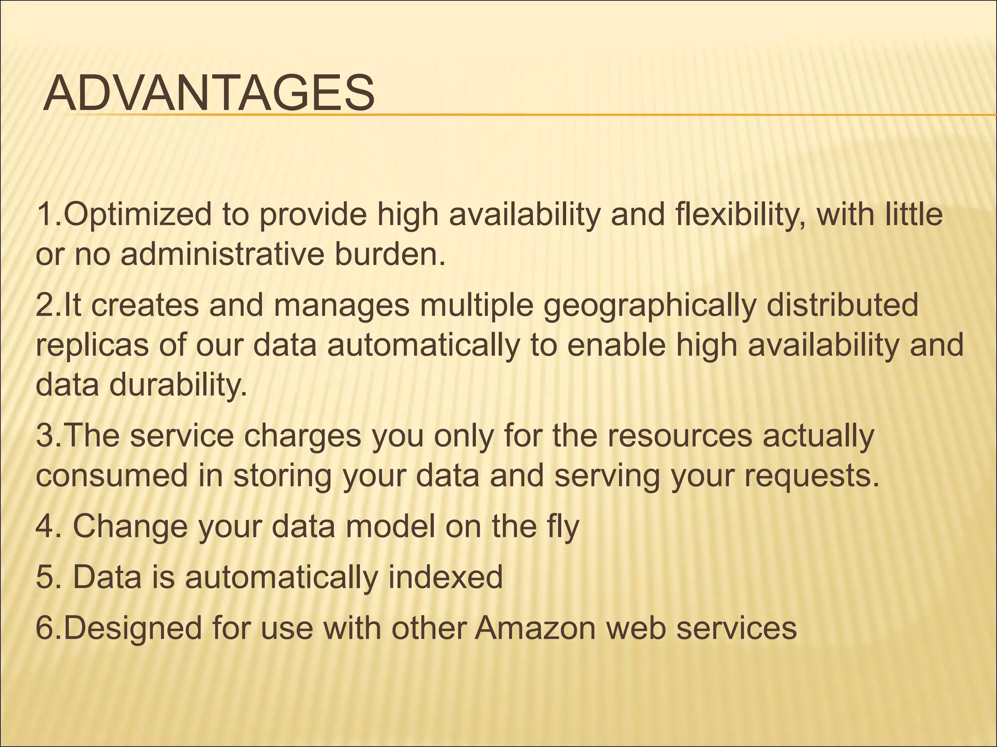 ADVANTAGES
1.Optimized to provide high availability and flexibility, with little
or no administrative burden.
2.It creates and manages multiple geographically distributed
replicas of our data automatically to enable high availability and
data durability.
3.The service charges you only for the resources actually
consumed in storing your data and serving your requests.
4. Change your data model on the fly
5. Data is automatically indexed
6.Designed for use with other Amazon web services
 