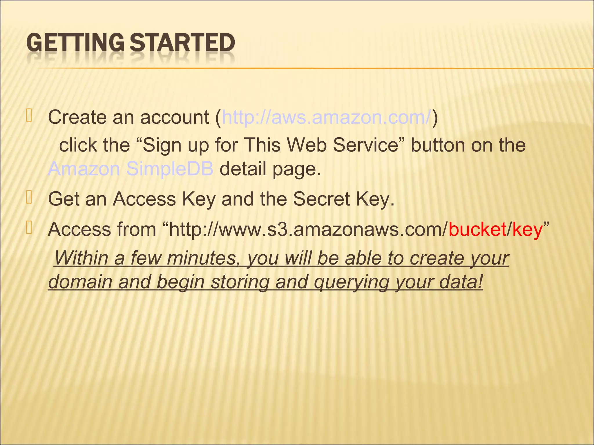  Create an account (http://aws.amazon.com/)
click the “Sign up for This Web Service” button on the
Amazon SimpleDB detail page.
 Get an Access Key and the Secret Key.
 Access from “http://www.s3.amazonaws.com/bucket/key”
Within a few minutes, you will be able to create your
domain and begin storing and querying your data!
 
