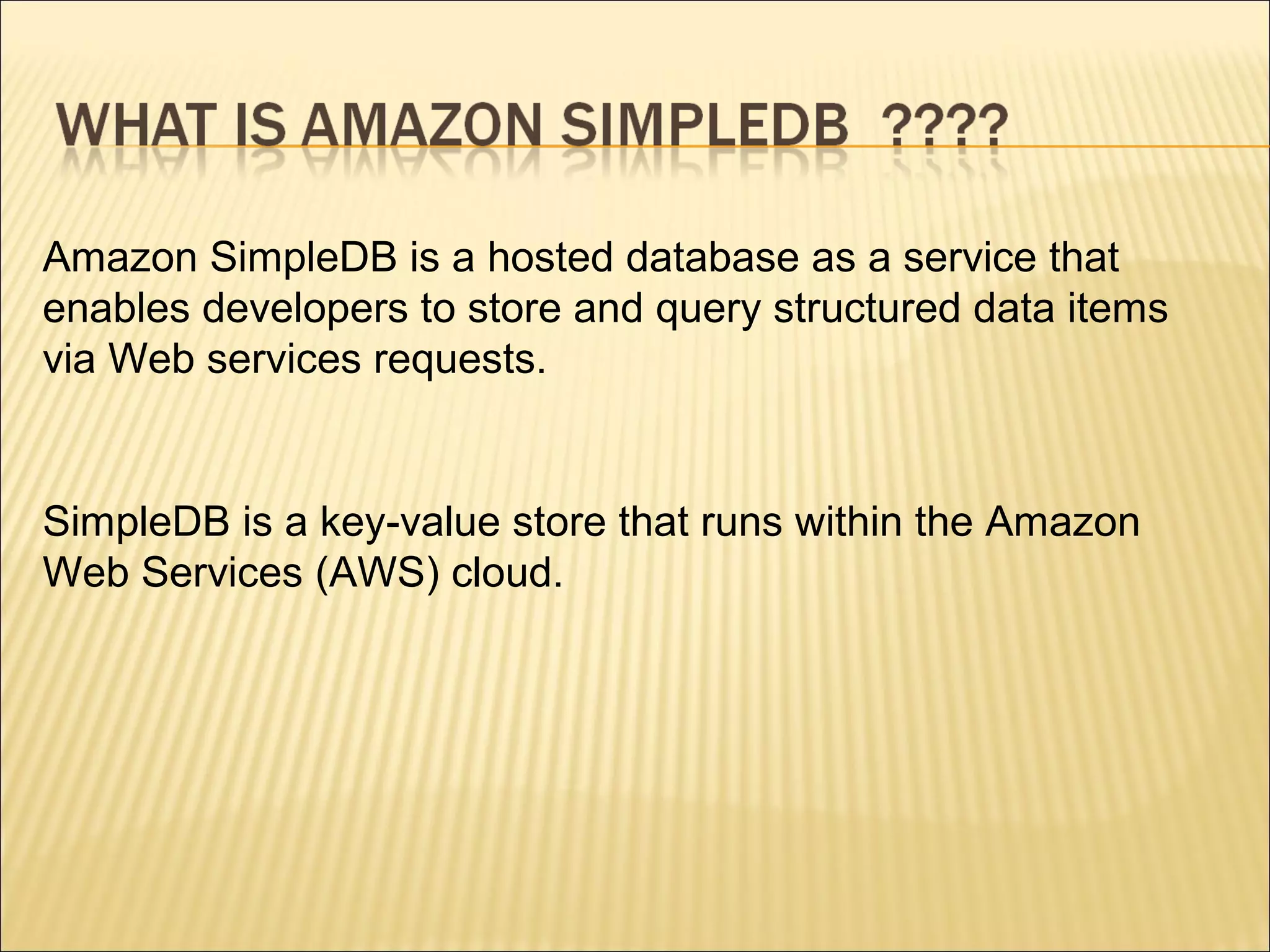 Amazon SimpleDB is a hosted database as a service that
enables developers to store and query structured data items
via Web services requests.
SimpleDB is a key-value store that runs within the Amazon
Web Services (AWS) cloud.
 